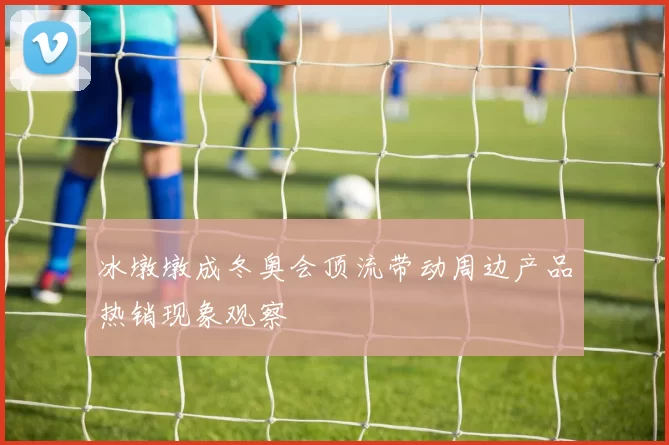 冰墩墩成冬奥会顶流带动周边产品热销现象观察