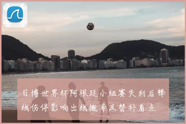 日博世界杯阿根廷小组赛失利后锋线伤停影响出线概率及替补看点