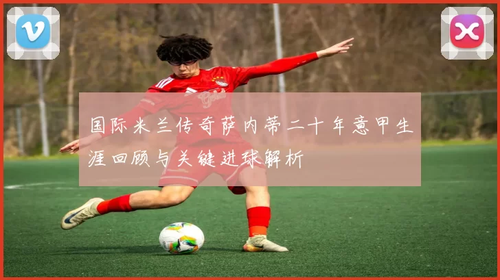 国际米兰传奇萨内蒂二十年意甲生涯回顾与关键进球解析