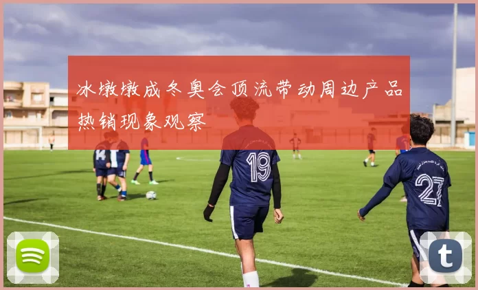 冰墩墩成冬奥会顶流带动周边产品热销现象观察