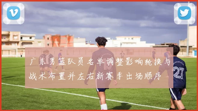 广东男篮队员名单调整影响轮换与战术布置并左右新赛季出场顺序