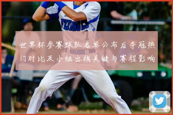 世界杯参赛球队名单公布后夺冠热门对比及小组出线关键与赛程影响