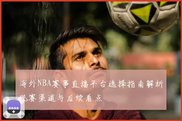 海外NBA赛事直播平台选择指南解析观赛渠道与后续看点
