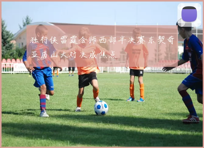 独行侠雷霆会师西部半决赛东契奇亚历山大对决成焦点