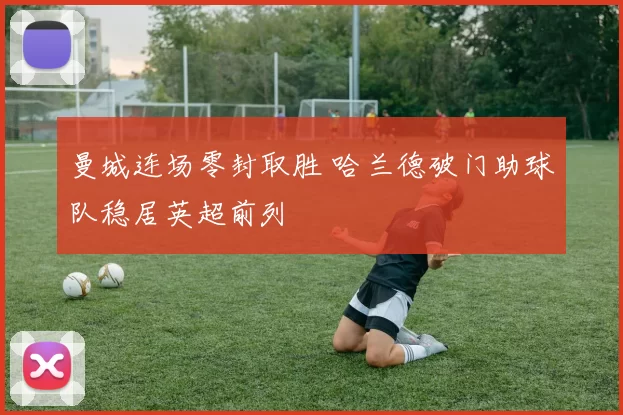 曼城连场零封取胜 哈兰德破门助球队稳居英超前列