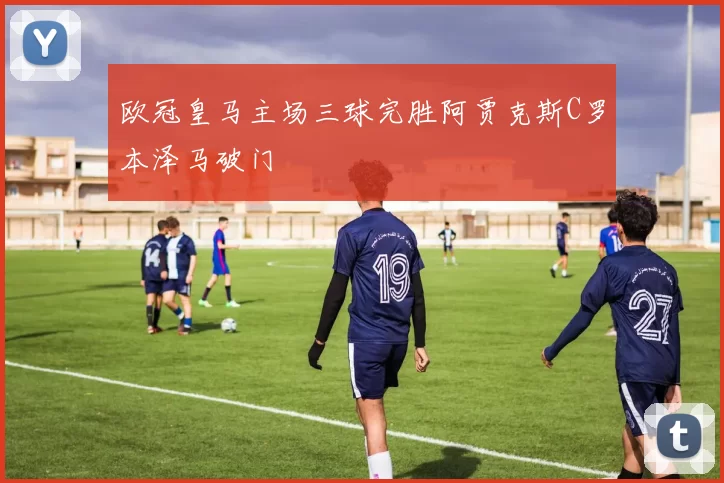 欧冠皇马主场三球完胜阿贾克斯C罗本泽马破门