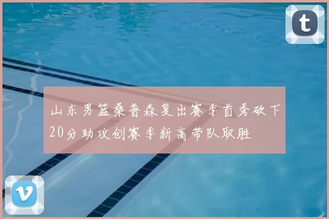 山东男篮桑普森复出赛季首秀砍下20分助攻创赛季新高带队取胜