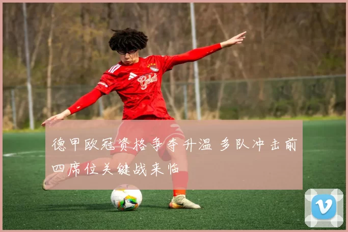 德甲欧冠资格争夺升温 多队冲击前四席位关键战来临