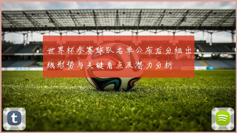 世界杯参赛球队名单公布后分组出线形势与关键看点及潜力分析
