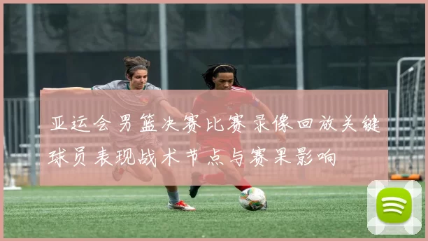 亚运会男篮决赛比赛录像回放关键球员表现战术节点与赛果影响