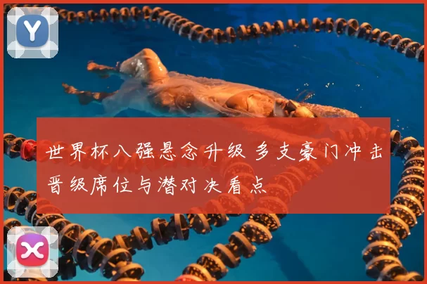 世界杯八强悬念升级 多支豪门冲击晋级席位与潜对决看点
