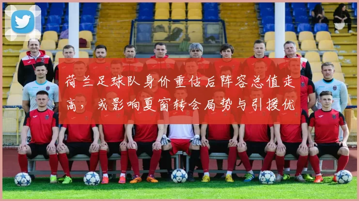 荷兰足球队身价重估后阵容总值走高，或影响夏窗转会局势与引援优先级