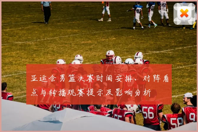 亚运会男篮决赛时间安排、对阵看点与转播观赛提示及影响分析