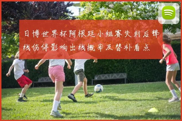 日博世界杯阿根廷小组赛失利后锋线伤停影响出线概率及替补看点