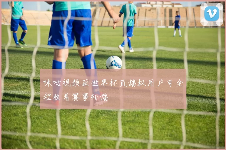咪咕视频获世界杯直播权用户可全程收看赛事转播