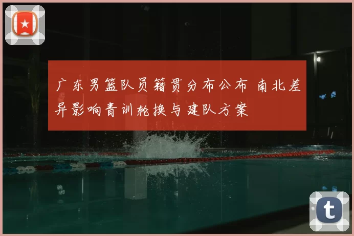 广东男篮队员籍贯分布公布 南北差异影响青训轮换与建队方案