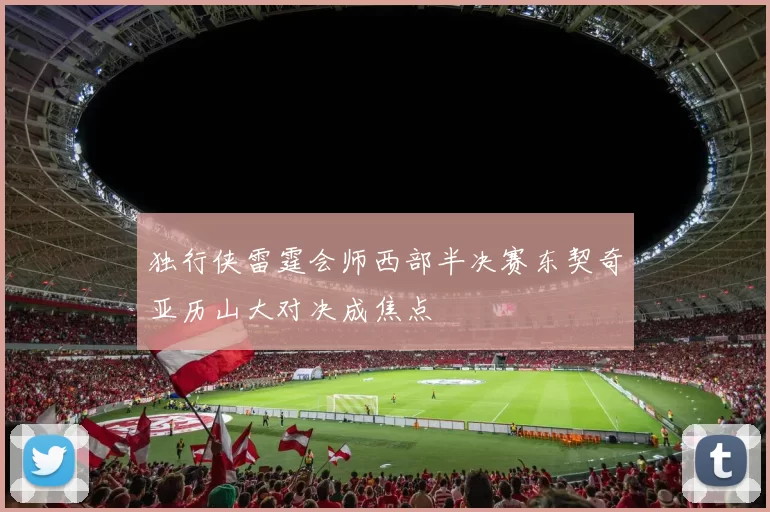 独行侠雷霆会师西部半决赛东契奇亚历山大对决成焦点