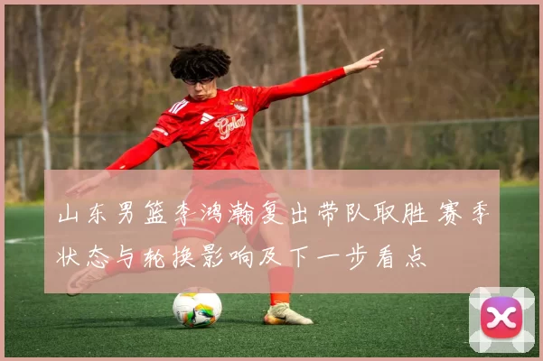 山东男篮李鸿瀚复出带队取胜 赛季状态与轮换影响及下一步看点