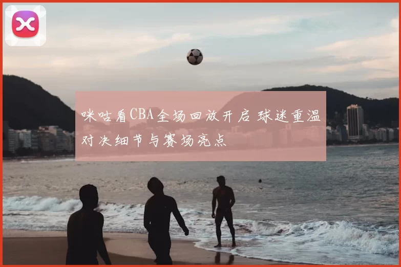 咪咕看CBA全场回放开启 球迷重温对决细节与赛场亮点